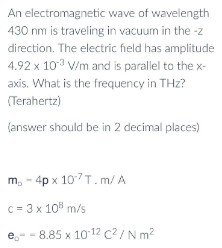 An electromagnetic
wave of wavelength
430 nm is traveling in vacuum in the -z
direction. The electric field has amplitude
4.92 x 103 V/m and is parallel to the x-
axis. What is the frequency in THz?
(Terahertz)
(answer should be in 2 decimal places)
m₂ - 4px 107 T.m/A
c = 3 x 10³ m/s
eo
-8.85 x 10-12 C²/ N m²