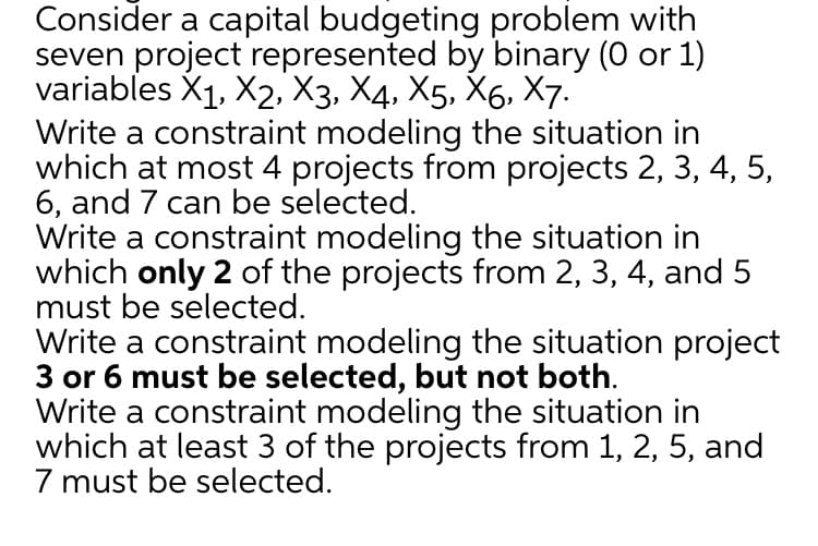 Consider a capital budgeting problem with
seven project represented by binary (0 or 1)
variables X1, X2, Хз, Х4, X5, X6, X7-
Write a constraint modeling the situation in
which at most 4 projects from projects 2, 3, 4, 5,
6, and 7 can be selected.
Write a constraint modeling the situation in
which only 2 of the projects from 2, 3, 4, and 5
must be selected.
Write a constraint modeling the situation project
3 or 6 must be selected, but not both.
Write a constraint modeling the situation in
which at least 3 of the projects from 1, 2, 5, and
7 must be selected.
