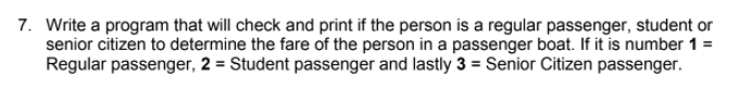 7. Write a program that will check and print if the person is a regular passenger, student or
senior citizen to determine the fare of the person in a passenger boat. If it is number 1 =
Regular passenger, 2 = Student passenger and lastly 3 = Senior Citizen passenger.
