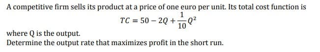 A competitive firm sells its product at a price of one euro per unit. Its total cost function is
1
TC = 50-2Q+Q²
10
where Q is the output.
Determine the output rate that maximizes profit in the short run.