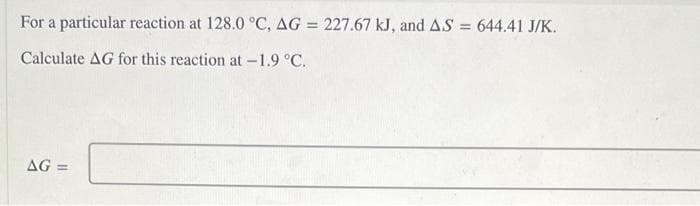 For a particular reaction at 128.0 °C, AG = 227.67 kJ, and AS = 644.41 J/K.
Calculate AG for this reaction at -1.9 °C.
AG =
