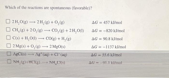 Which of the reactions are spontaneous (favorable)?
O 2 H,0(g) 2 H, (g) + 0,(g)
AG = 457 kJ/mol
O CH, (g) + 20,(g) CO,(g) + 2H,O()
AG = -820 kJ/mol
%3!
C(s) + H,O(1)
CO(g) + H,(g)
AG = 90.8 kJ/mol
2 Mg(s) + 0,(g) - 2 MgO(s)
AG = -1137 kJ/mol
O AgCI(s)
Ag* (aq) + CI (aq)
AG = 55.6 kJ/mol
O NH, (g)+ HCI(g) » NH CH(s)
NH, C(s)
AG - 91.1 kl/mol
