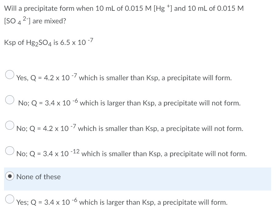 Will a precipitate form when 10 mL of 0.015 M [Hg *] and 10 mL of 0.015 M
[SO 42] are mixed?
Ksp of Hg2SO4 is 6.5 x 10 -7
Yes, Q = 4.2 x 10 -/ which is smaller than Ksp, a precipitate will form.
No; Q = 3.4 x 10 -6 which is larger than Ksp, a precipitate will not form.
No; Q = 4.2 x 10/which is smaller than Ksp, a precipitate will not form.
O No; Q = 3.4 x 10 -12 which is smaller than Ksp, a precipitate will not form.
None of these
Yes; Q = 3.4 x 10 -6 which is larger than Ksp, a precipitate will form.
