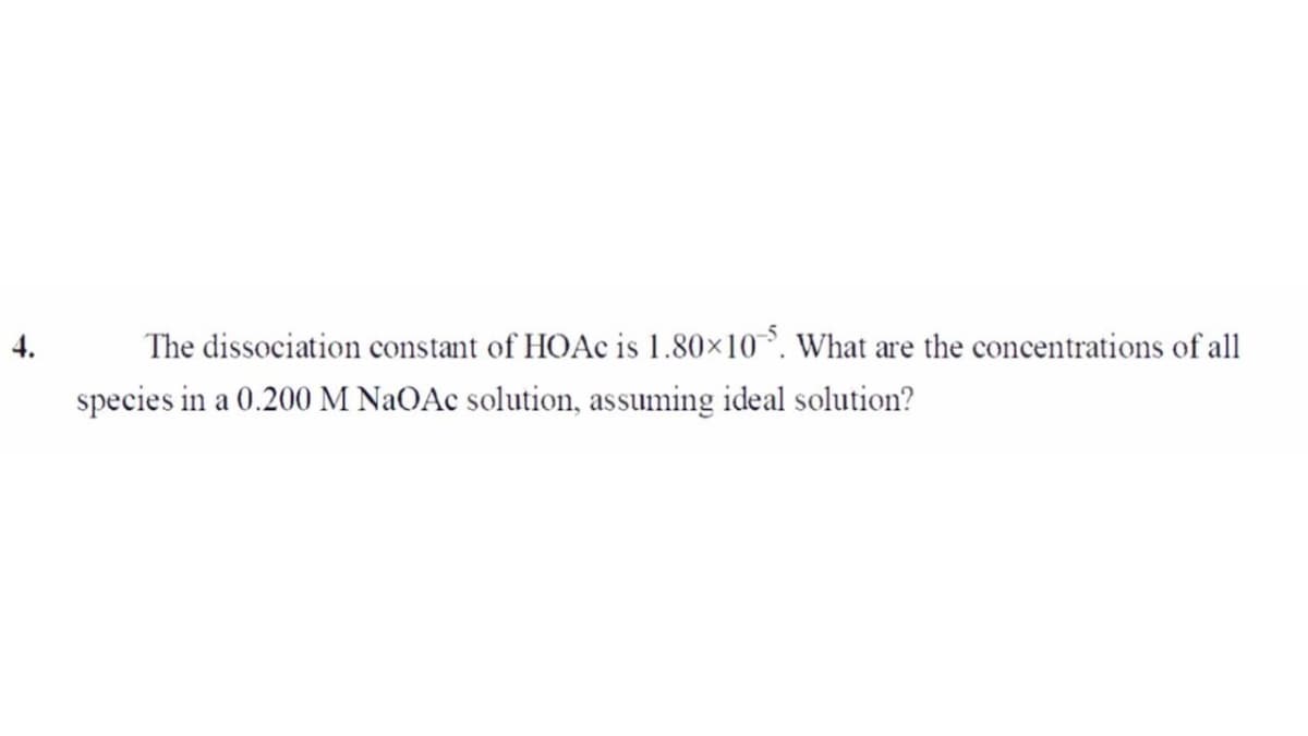 4.
The dissociation constant of HOAC is 1.80×10. What are the concentrations of all
species in a 0.200 M NaOAc solution, assuming ideal solution?
