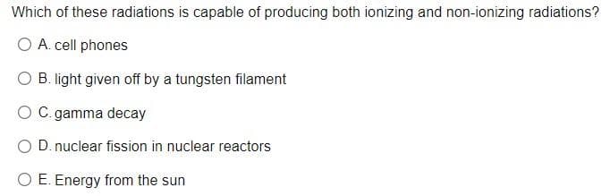 Which of these radiations is capable of producing both ionizing and non-ionizing radiations?
O A. cell phones
O B. light given off by a tungsten filament
O C. gamma decay
O D. nuclear fission in nuclear reactors
O E. Energy from the sun
