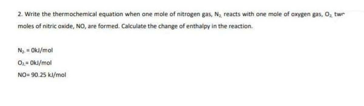 2. Write the thermochemical equation when one mole of nitrogen gas, N2 reacts with one mole of oxygen gas, O, twr
moles of nitric oxide, NO, are formed. Calculate the change of enthalpy in the reaction.
N2 = OkJ/mol
02= OkJ/mol
NO= 90.25 kJ/mol
