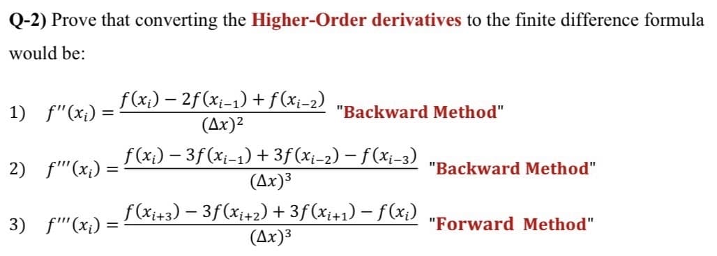 Q-2) Prove that converting the Higher-Order derivatives to the finite difference formula
would be:
f (x;) – 2f (xi-1) +f(xi-2)
1) f"(x¡) =
"Backward Method"
(Ax)2
f (x;) – 3f (xi-1) + 3f (xi-2) – f(xi-3)
(Ax)³
2) f'(x;) =
"Backward Method"
f(xi+3) – 3f(x;+2) + 3f(x;+1) – f(x;)
(Ax)3
3) f"'(x;) =
"Forward Method"
