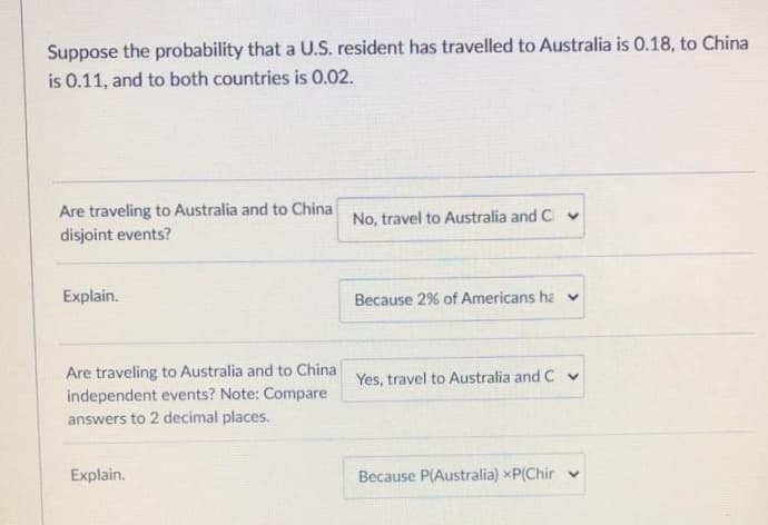 Suppose the probability that a U.S. resident has travelled to Australia is 0.18, to China
is 0.11, and to both countries is 0.02.
Are traveling to Australia and to China
disjoint events?
No, travel to Australia and C v
Explain.
Because 2% of Americans ha v
Are traveling to Australia and to China Yes, travel to Australia and C v
independent events? Note: Compare
answers to 2 decimal places.
Explain.
Because P(Australia) xP(Chir v
