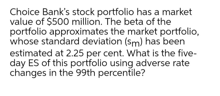 Choice Bank's stock portfolio has a market
value of $500 million. The beta of the
portfolio approximates the market portfolio,
whose standard deviation (sm) has been
estimated at 2.25 per cent. What is the five-
day ES of this portfolio using adverse rate
changes in the 99th percentile?
