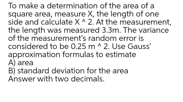To make a determination of the area of a
square area, measure X, the length of one
side and calculate X ^ 2. At the measurement,
the length was measured 3.3m. The variance
of the measurement's random error is
considered to be 0.25 m ^ 2. Use Gauss'
approximation formulas to estimate
A) area
B) standard deviation for the area
Answer with two decimals.
