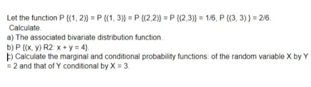 Let the function P {(1, 2)} = P {(1, 3)} = P {(2,2)} = P {(2,3)} = 1/6, P {(3, 3) } = 2/6.
Calculate.
a) The associated bivariate distribution function.
b) P {(x, y) R2: x + y = 4}.
þ) Calculate the marginal and conditional probability functions: of the random variable X by Y
= 2 and that of Y conditional by X = 3.
