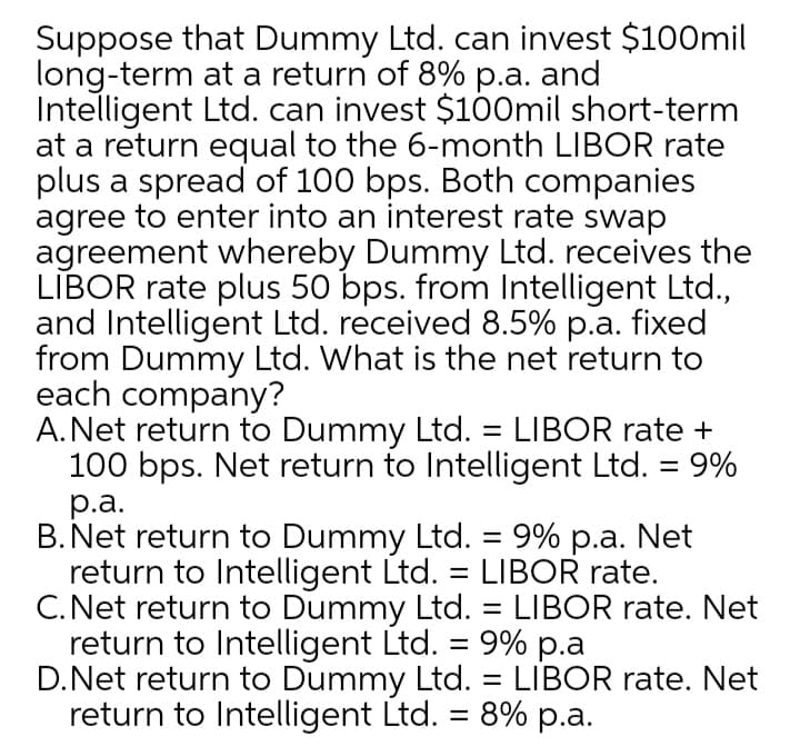 Suppose that Dummy Ltd. can invest $100mil
long-term at a return of 8% p.a. and
Intelligent Ltd. can invest $100mil short-term
at a return equal to the 6-month LIBOR rate
plus a spread of 100 bps. Both companies
agree to enter into an interest rate swap
agreement whereby Dummy Ltd. receives the
LĪBOR rate plus 50 bps. from Intelligent Ltd.,
and Intelligent Ltd. received 8.5% p.a. fixed
from Dummy Ltd. What is the net return to
each company?
A.Net return to Dummy Ltd. = LIBOR rate +
100 bps. Net return to Intelligent Ltd. = 9%
р.а.
B. Net return to Dummy Ltd. = 9% p.a. Net
return to Intelligent Ltd. = LIBOR rate.
C. Net return to Dummy Ltd. = LIBOR rate. Net
return to Intelligent Ltd. = 9% p.a
D.Net return to Dummy Ltd. = LIBOR rate. Net
return to Intelligent Ltd. = 8% p.a.
