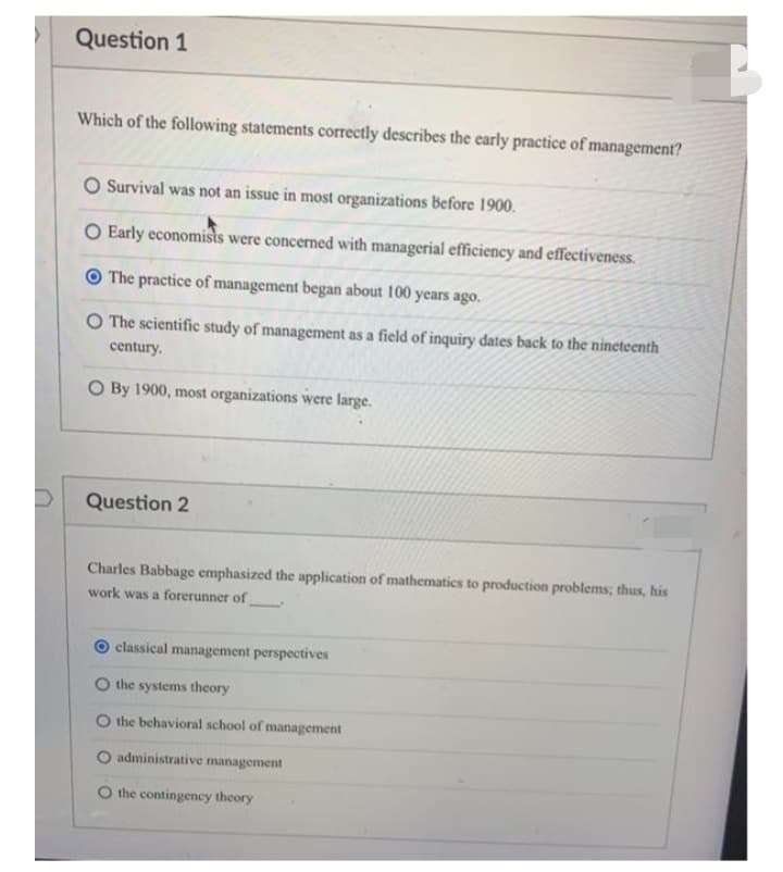 Question 1
Which of the following statements correctly describes the early practice of management?
O Survival was not an issue in most organizations Before 1900.
O Early economists were concerned with managerial efficiency and effectiveness.
O The practice of management began about 100 years ago.
O The scientific study of management as a field of inquiry dates back to the nineteenth
century.
O By 1900, most organizations were large.
Question 2
Charles Babbage emphasized the application of mathematics to production problems; thus, his
work was a forerunner of
classical management perspectives
O the systems theory
O the behavioral school of management
administrative management
the contingency theory
