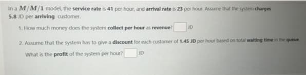In a M/M/1 model, the service rate is 41 per hour, and arrival rate is 23 per hour. Assume that the system charges
5.8 JD per arriving customer.
1. How much money does the system collect per hour as revenue?
ID
2. Assume that the system has to give a discount for each customer of 1.45 JD per hour based on total waiting time in the queue
What is the profit of the system per hour?
JD

