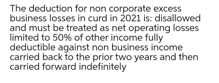 The deduction for non corporate excess
business losses in curd in 2021 is: disallowed
and must be treated as net operating losses
limited to 50% of other income fully
deductible against non business income
carried back to the prior two years and then
carried forward indefinitely
