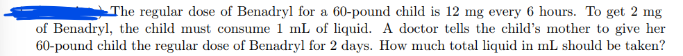 The regular dose of Benadryl for a 60-pound child is 12 mg every 6 hours. To get 2 mg
of Benadryl, the child must consume 1 mL of liquid. A doctor tells the child's mother to give her
60-pound child the regular dose of Benadryl for 2 days. How much total liquid in mL should be taken?