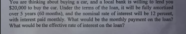 You are thinking about buying a car, and a local bank is willing to lend you
$20,000 to buy the car. Under the terms of the loan, it will be fully amortized
over 5 years (60 months), and the nominal rate of interest will be 12 percent,
with interest paid monthly. What would be the monthly payment on the loan?
What would be the effective rate of interest on the loan?
