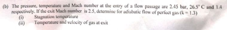 (b) The pressure, temperature and Mach number at the entry of a flow passage are 2.45 bar, 26.5° C and 1.4
respectively. If the exit Mach number is 2.5, determine for adiabatic flow of perfect gas (k-1.3)
(i)
Stagnation temperature
Temperature and velocity of gas at exit