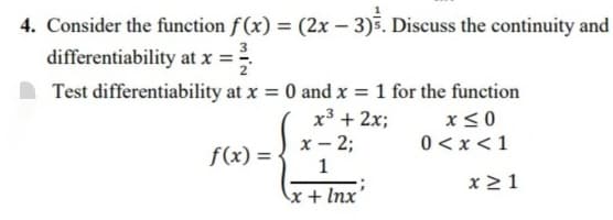 4. Consider the function f (x) = (2x – 3)5. Discuss the continuity and
differentiability at x =
Test differentiability at x = 0 and x = 1 for the function
x³ + 2x;
x - 2;
x< 0
0 <x<1
f(x) = -
x21
x + Inx'

