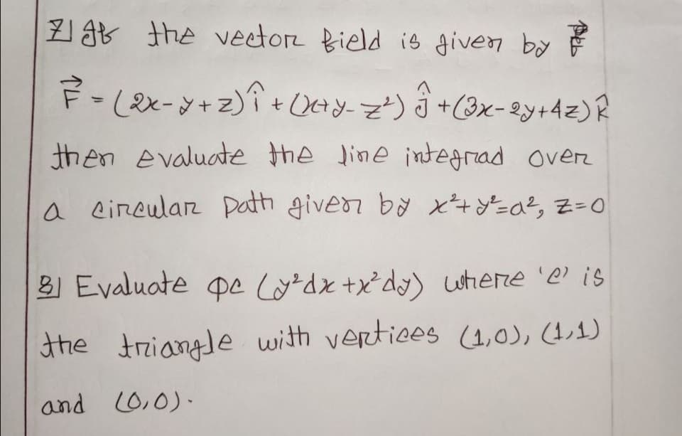 7 g8 the veetor Bield is given by
F-(2x-y+z)î + OHy z') j +(3x- 2y+4z)R
%3D
then evaluate the line integrad over
a circular Dath givedr by x+=a?, Z=0
B Evaluate pe lordx +x d) Lutiere 'e is
the triangle with vertices (4,0), (4,1)
and L0,0).
Peb
