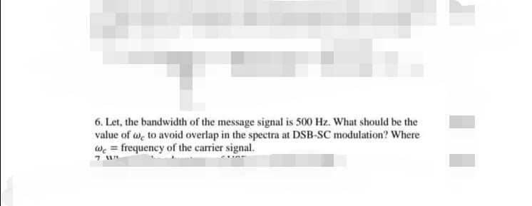 6. Let, the bandwidth of the message signal is 500 Hz. What should be the
value of w, to avoid overlap in the spectra at DSB-SC modulation? Where
wc = frequency of the carrier signal.

