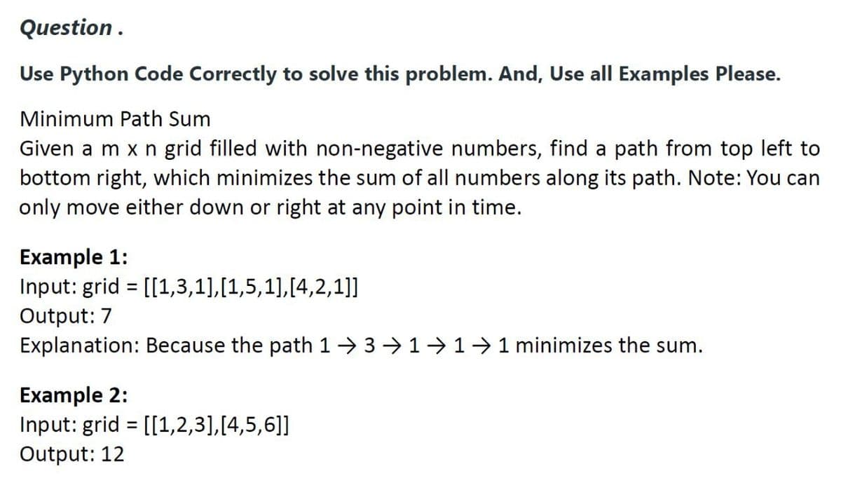 Question.
Use Python Code Correctly to solve this problem. And, Use all Examples Please.
Minimum Path Sum
Given a m x n grid filled with non-negative numbers, find a path from top left to
bottom right, which minimizes the sum of all numbers along its path. Note: You can
only move either down or right at any point in time.
Example 1:
Input: grid = [[1,3,1],[1,5,1],[4,2,1]]
Output: 7
Explanation: Because the path 13 ⇒11 → 1 minimizes the sum.
Example 2:
Input: grid = [[1,2,3], [4,5,6]]
Output: 12