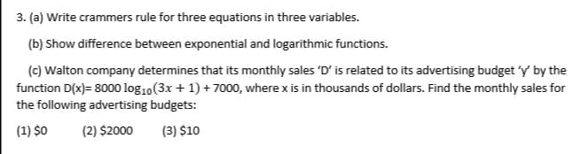 3. (a) Write crammers rule for three equations in three variables.
(b) Show difference between exponential and logarithmic functions.
(c) Walton company determines that its monthly sales 'D' is related to its advertising budget 'y by the
function D(x)= 8000 log10(3x + 1) + 7000, where x is in thousands of dollars. Find the monthly sales for
the following advertising budgets:
(1) $0
(2) $2000
(3) $10
