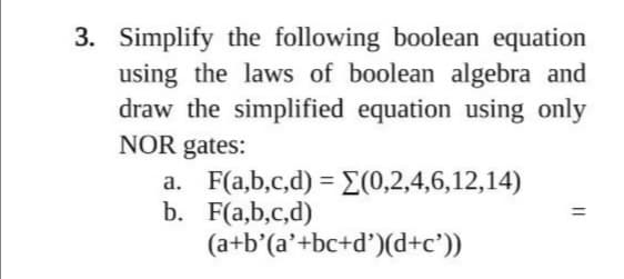3. Simplify the following boolean equation
using the laws of boolean algebra and
draw the simplified equation using only
NOR gates:
a. F(a,b,c,d) = (0,2,4,6,12,14)
b. F(a,b,c,d)
(a+b'(a'+bc+d')(d+c'))