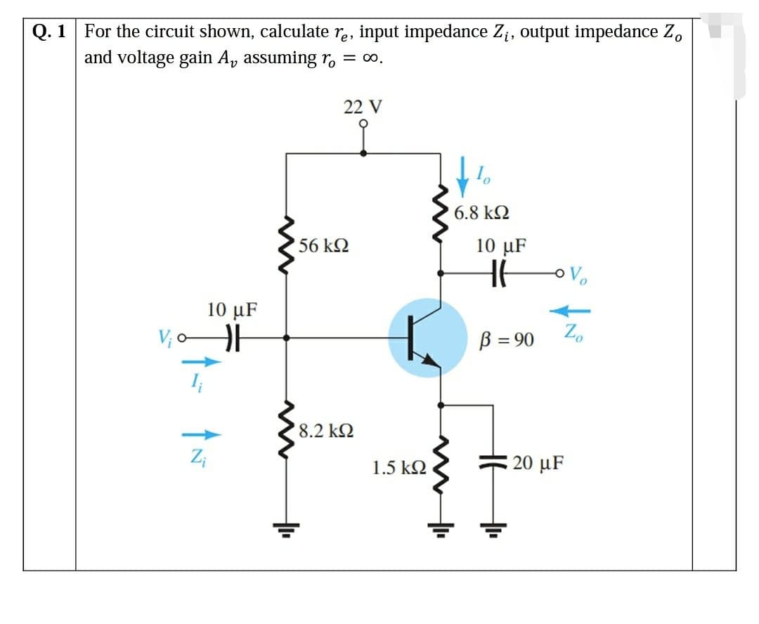Q. 1 For the circuit shown, calculate re, input impedance Zi, output impedance Zo
and voltage gain A, assuming r = ∞o.
V₁0
10 μF
HF
Z₁
22 V
56 ΚΩ
' 8.2 ΚΩ
1.5 kQ2
6.8 ΚΩ
10 µF
HH
B = 90
o Vo
Zo
20 μF