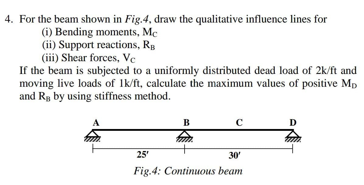 4. For the beam shown in Fig.4, draw the qualitative influence lines for
(i) Bending moments, Mc
(ii) Support reactions, RB
(iii) Shear forces, Vc
If the beam is subjected to a uniformly distributed dead load of 2k/ft and
moving live loads of 1k/ft, calculate the maximum values of positive Mp
and RB by using stiffness method.
A
B
C
25'
30'
Fig.4: Continuous beam