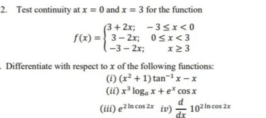 2. Test continuity at x = 0 and x = 3 for the function
(3 + 2x;
f(x) = { 3- 2x; 0<x<3
(-3 – 2x;
- 3<x<0
x2 3
Differentiate with respect to x of the following functions:
(i) (x² + 1) tan-'x- x
(ii) x³ loga x + e cos x
d
(iii) e²In cos 2x iv)
102In cos 2x
dx
