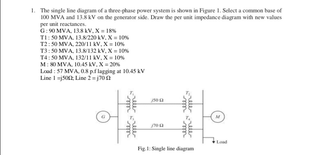 1. The single line diagram of a three-phase power system is shown in Figure 1. Select a common base of
100 MVA and 13.8 kV on the generator side. Draw the per unit impedance diagram with new values
per unit reactances.
G: 90 MVA, 13.8 kV, X = 18%
T1: 50 MVA, 13.8/220 kV, X = 10%
T2: 50 MVA, 220/11 kV, X = 10%
T3: 50 MVA, 13.8/132 kV, X = 10%
T4: 50 MVA, 132/11 kV, X = 10%
M: 80 MVA, 10.45 kV, X = 20%
Load : 57 MVA, 0.8 p.f lagging at 10.45 kV
Line 1 =j502; Line 2 = j70 Q
j50 2
G
M
70 2
Load
Fig.1: Single line diagram
rele
-ele ele
rele
