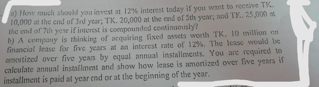 a) How much should you invest at 12% interest today if you want to receive TK.
10,000 at the cnd of 3rd year; TK. 20,000 at the end of Sth year; and TK. 25,000 at
the end of 7th year if interest is compounded continuously?
b) A company is thinking of acquiring fixed assets worth TK. 10 million on
financial lease for five ycars at an interest rate of 12%. The lcase would be
amortized over five years by equal annual installments. You are required to
calculate annual installment and show how lease is amortized over five years if
installment is paid at year cnd or at the beginning of the year.
