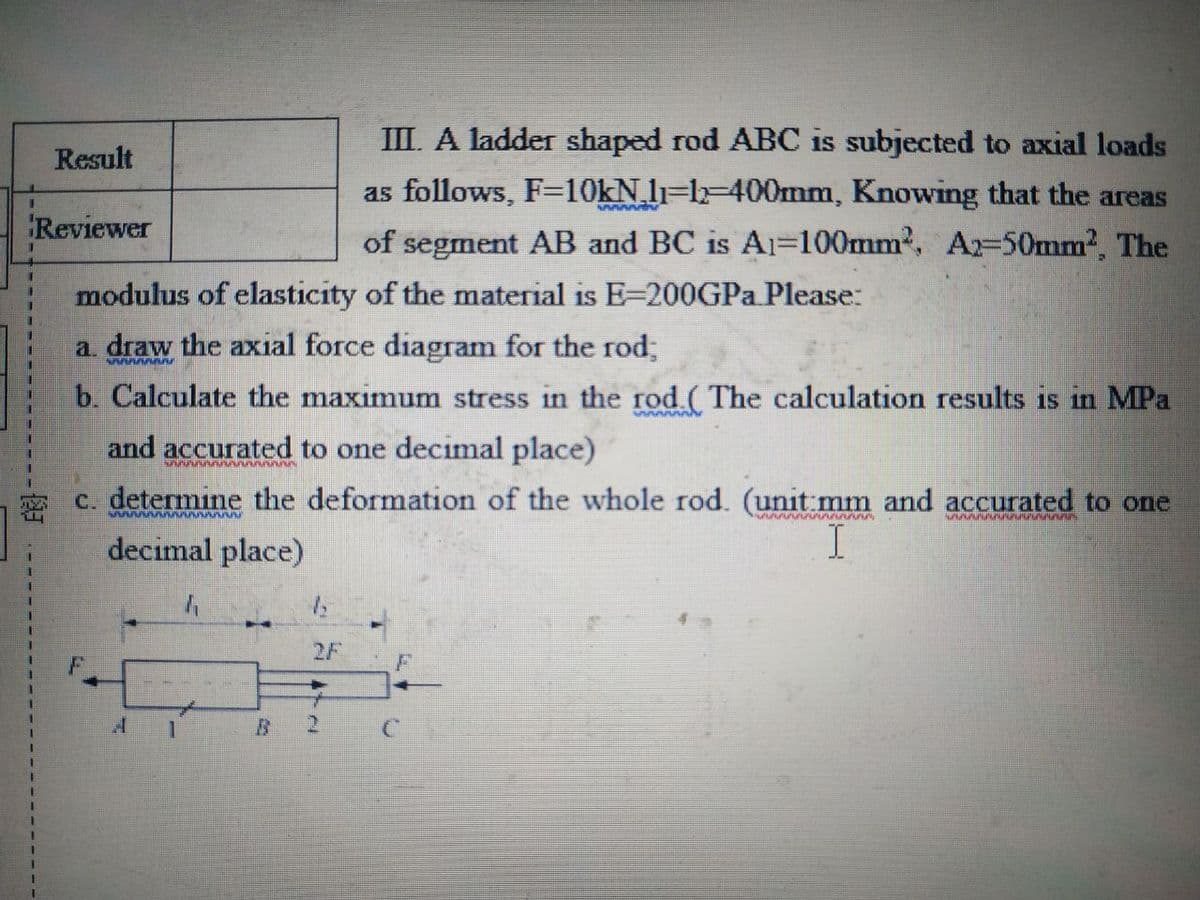 Result
III. A ladder shaped rod ABC is subjected to axial loads
as follows, F=10kN₂11-12-400mm, Knowing that the areas
of segment AB and BC is A1-100mm², A2-50mm², The
1
Reviewer
modulus of elasticity of the material is E-200GPa Please:
a. draw the axial force diagram for the rod;
SAAAAAAALE
b. Calculate the maximum stress in the rod (The calculation results is in MPa
and accurated to one decimal place)
SUSMAAAAAAAAAAA
1
c. determine the deformation of the whole rod. (unit mm and accurated to one
wwwwwwwwwww
GRAAMATUNGGUNGANGA
decimal place)
I
1
1
11
4
1
1₂
2 C