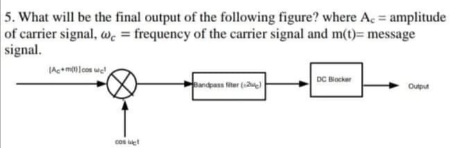5. What will be the final output of the following figure? where Ac = amplitude
of carrier signal, wc = frequency of the carrier signal and m(t)= message
signal.
(Ac+mlcos we
DC Blocker
Bandpass fiter (12ue)
Output
cos et
