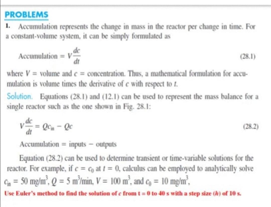 PROBLEMS
1. Accumulation represents the change in mass in the reactor per change in time. For
a constant-volume system, it can be simply formulated as
,dc
Accumulation = V“
dt
(28.1)
where V = volume and e = concentration. Thus, a mathematical formulation for accu-
mulation is volume times the derivative of e with respect to t.
Solution. Equations (28.1) and (12.1) can be used to represent the mass balance for a
single reactor such as the one shown in Fig. 28.1:
dc
V = Qcm - Qc
(28.2)
dt
Accumulation = inputs – outputs
Equation (28.2) can be used to determine transient or time-variable solutions for the
reactor. For example, if c = co at t = 0, calculus can be employed to analytically solve
G = 50 mg/m², Q = 5 m'/min, V = 100 m²., and co = 10 mg/m²,
Use Euler's method to find the solution of e from t = 0 to 40 s with a step size (h) of 10 s.
