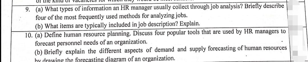 Of the K nd of
9. (a) What types of information an HR manager usually collect through job analysis? Briefly describe
four of the most frequently used methods for analyzing jobs.
(b) What items are typically included in job description? Explain.
10. (a) Define human resource planning. Discuss four popular tools that are used by HR managers to
forecast personnel needs of an organization.
(b) Briefly explain the different aspects of demand and supply forecasting of human resources
hy drawing the forecasting diagram of an organization.
