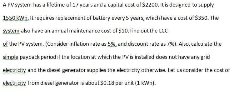 A PV system has a lifetime of 17 years and a capital cost of $2200. It is designed to supply
1550 kWh. It requires replacement of battery every 5 years, which have a cost of $350. The
system also have an annual maintenance cost of $10.Find out the LCC
of the PV system. (Consider inflation rate as 5%, and discount rate as 7%). Also, calculate the
simple payback period if the location at which the PV is installed does not have any grid
electricity and the diesel generator supplies the electricity otherwise. Let us consider the cost of
electricity from diesel generator is about $0.18 per unit (1 kWh).
