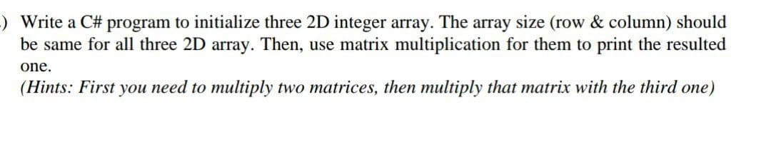 ) Write a C# program to initialize three 2D integer array. The array size (row & column) should
be same for all three 2D array. Then, use matrix multiplication for them to print the resulted
one.
(Hints: First you need to multiply two matrices, then multiply that matrix with the third one)