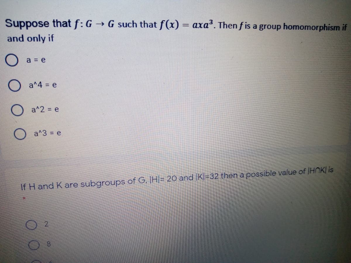 Suppose that f: G
→ G such that f(x) = axa. Then f is a group homomorphism if
and only if
O a = e
O a^4 = e
a^2 = e
O a^3 = e
If H and K are subgroups of G. IH|= 20 and IKl-32 then a possible value of IHNK| is
2.
8.
