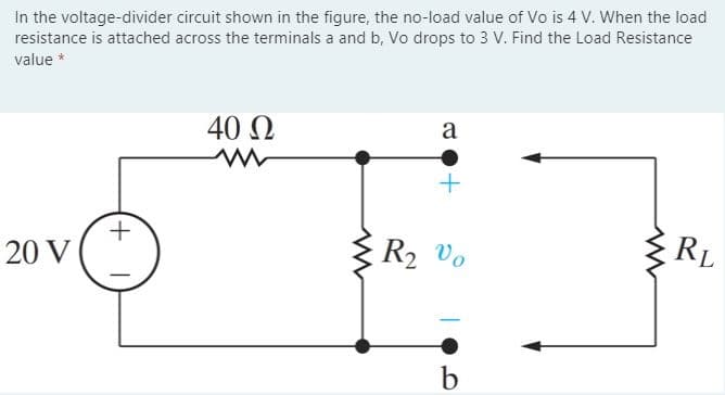 In the voltage-divider circuit shown in the figure, the no-load value of Vo is 4 V. When the load
resistance is attached across the terminals a and b, Vo drops to 3 V. Find the Load Resistance
value *
40 Q
a
RL
R2 vo
20 V
+,
