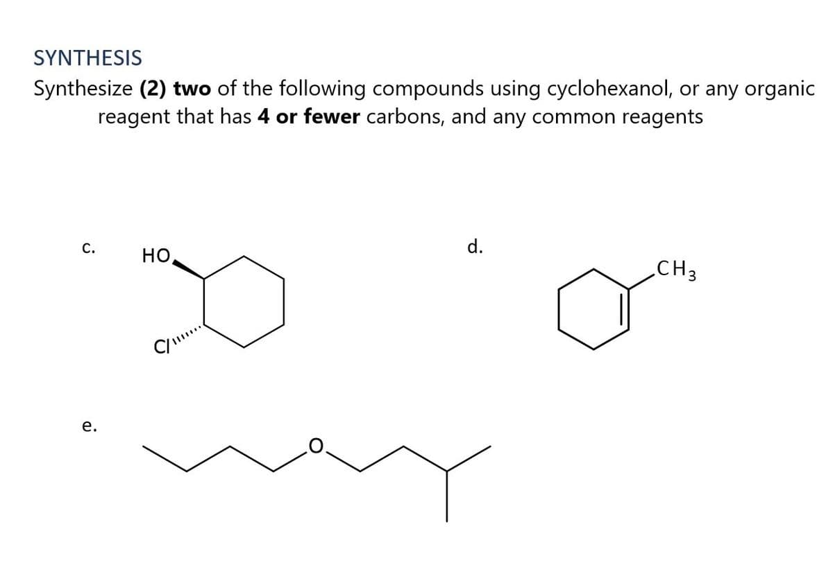 SYNTHESIS
Synthesize (2) two of the following compounds using cyclohexanol, or any organic
reagent that has 4 or fewer carbons, and any common reagents
d.
CH3
С.
но,
е.
