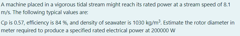 A machine placed in a vigorous tidal stream might reach its rated power at a stream speed of 8.1
m/s. The following typical values are:
Cp is 0.57, efficiency is 84 %, and density of seawater is 1030 kg/m³. Estimate the rotor diameter in
meter required to produce a specified rated electrical power at 200000 W
