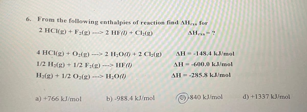 6. From the following enthalpies of reaction find AHan for
2 HCl(g) + F₂(g) ---> 2 HF(1) + Cl₂2(g)
AHrxn= ?
4 HCl(g) + O₂(g) ---> 2 H₂O() +2 Cl₂(g)
1/2 H₂(g) + 1/2 F₂(g) ---> HF(1)
H₂(g) + 1/2 O₂(g) ---> H₂O(l)
a) +766 kJ/mol
b) -988.4 kJ/mol
AH = -148.4 kJ/mol
AH-600.0 kJ/mol
AH = -285.8 kJ/mol
Ⓒ-840 kJ/mol
d) +1337 kJ/mol