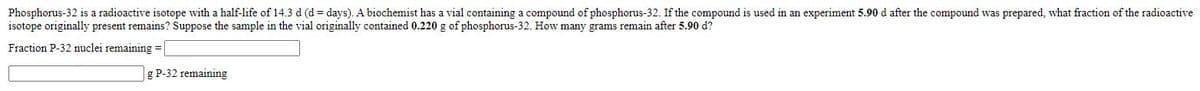 Phosphorus-32 is a radioactive isotope with a half-life of 14.3 d (d = days). A biochemist has a vial containing a compound of phosphorus-32. If the compound is used in an experiment 5.90 d after the compound was prepared, what fraction of the radioactive
isotope originally present remains? Suppose the sample in the vial originally contained 0.220 g of phosphorus-32. How many grams remain after 5.90 d?
Fraction P-32 nuclei remaining =
g P-32 remaining
