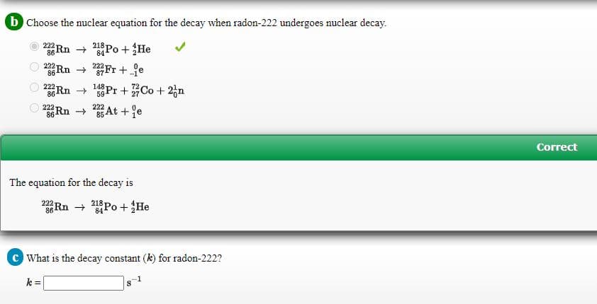 b Choose the nuclear equation for the decay when radon-222 undergoes nuclear decay.
O 2 Rn + Po +He
222
84
222
86-
Rn Fr+ je
222
87
222
Rn Pr +Co + 2,n
148
59
222
222
36 Rn 85 At +e
Correct
The equation for the decay is
Rn → Po +He
222
218
84
c What is the decay constant (k) for radon-222?
k =
