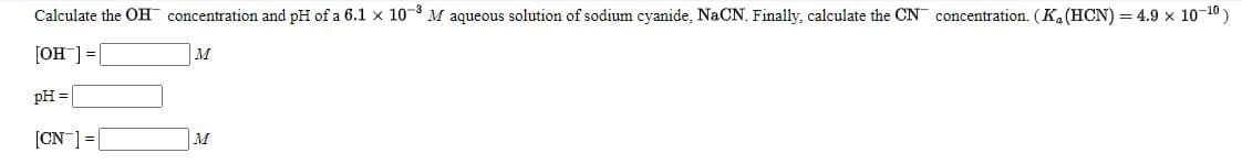 Calculate the OH concentration and pH of a 6.1 x 10 M aqueous solution of sodium cyanide, NaCN. Finally, calculate the CN concentration. (K. (HCN) = 4.9 x 10-10)
]=[_HO]
M
pH =
[CN ] =|
M
