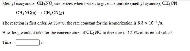 Methyl isocyanide, CH3NC, isomerizes when heated to give acetonitrile (methyl cyanide), CH3 CN.
CH;NC(g) → CH3 CN(g)
The reaction is first order. At 230°C, the rate constant for the isomerization is 6.3 x 10-4/s.
How long would it take for the concentration of CH3 NC to decrease to 12.5% of its initial value?
Time =
