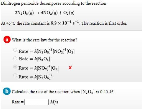 Dinitrogen pentoxide decomposes according to the reaction
2N2O5 (9) 4NO2(9) + O2(9)
At 45°C the rate constant is 6.2 x 104s. The reaction is first order.
a What is the rate law for the reaction?
Rate = k[N2Og]° [NO21*[02]
Rate = k[N2O5]
Rate = k[NO2]*[O2]
Rate = k[N2O5]
b Calculate the rate of the reaction when [N2O5] is 0.40 M.
Rate =
M/s
