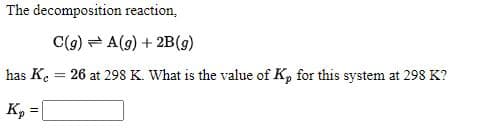 The decomposition reaction,
C(9) = A(g) + 2B(g)
has Ke
26 at 298 K. What is the value of K, for this system at 298 K?
K, = |
%3!
